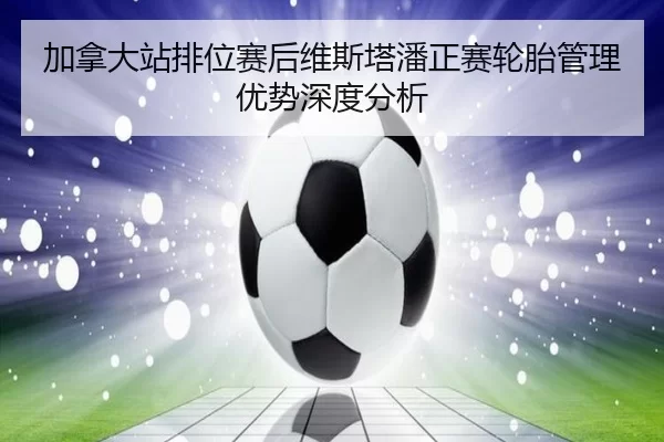加拿大站排位赛后维斯塔潘正赛轮胎管理优势深度分析（xingkong）